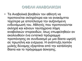 • Τα Αναβολικά βοηθούν τον αθλητή να
προπονείται σκληρότερα και να ανακάμπτει
ταχύτερα με αποτέλεσμα την αυξανόμενη
ενδυνάμωσή του. Αθλητές που προπονούνται
σκληρά και κάνουν ταυτόχρονα λήψη
αναβολικών στεροειδών, ίσως επωφεληθούν αν
ακολουθούν ένα εντατικό πρόγραμμα
προπόνησης σε συνδυασμό με μια δίαιτα υψηλή
σε πρωτεΐνη και ενέργεια. Η ανάπτυξη λοιπόν
μυϊκής δύναμης εξαρτάται από την κατάλληλη
δίαιτα και το πρόγραμμα άσκησης.
 