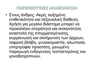 • Στους άνδρες: Ακμή, αυξημένη
επιθετικότητα και σεξουαλική διάθεση.
Χρήση για μεγάλο διάστημα μπορεί να
προκαλέσει στειρότητα και ανικανότητα,
αναστολή της σπερματογένεσης,
συρρίκνωση και σκλήρυνση των όρχεων,
νεφρική βλάβη, γυναικομαστία, αλωπεκία,
υπερτροφία προστάτη, μειωμένη
παραγωγή ενδογενούς τεστοστερόνης και
γοναδοτροπινών.
 