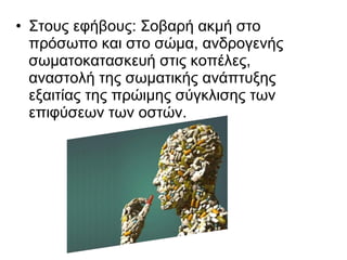 • Στους εφήβους: Σοβαρή ακμή στο
πρόσωπο και στο σώμα, ανδρογενής
σωματοκατασκευή στις κοπέλες,
αναστολή της σωματικής ανάπτυξης
εξαιτίας της πρώιμης σύγκλισης των
επιφύσεων των οστών.
 