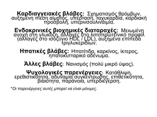 Καρδιαγγειακές βλάβες: Σχηματισμός θρόμβων,
αυξημένη πίεση αίματος, υπέρταση, ταχυκαρδία, καρδιακή
προσβολή, υπερινσουλιναιμία.
Ενδοκρινικές βιοχημικές διαταραχές: Μειωμένη
ανοχή στη γλυκόζη, αλλαγές στο λιποπρωτεϊνικό προφίλ
(αλλαγές στο ισοζύγιο HDL / LDL), αυξημένα επίπεδα
τριγλυκεριδίων.
Ηπατικές βλάβες: Ηπατίτιδα, καρκίνος, ίκτερος,
ηπατοκυτταρικό αδένωμα.
Άλλες βλάβες: Νανισμός (πολύ μικρό ύψος).
Ψυχολογικές παρενέργειες: Κατάθλιψη,
ερεθιστικότητα, αδυναμία συγκέντρωσης, επιθετικότητα,
βιαιότητα, παράνοια, υπερδιέγερση.
*Οι παρενέργειες αυτές μπορεί να είναι μόνιμες.
 
