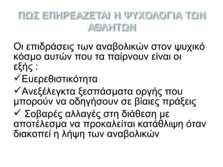 Οι επιδράσεις των αναβολικών στον ψυχικό
κόσμο αυτών που τα παίρνουν είναι οι
εξής :
Ευερεθιστικότητα
Ανεξέλεγκτα ξεσπάσματα οργής που
μπορούν να οδηγήσουν σε βίαιες πράξεις
 Σοβαρές αλλαγές στη διάθεση µε
αποτέλεσμα να προκαλείται κατάθλιψη όταν
διακοπεί η λήψη των αναβολικών
 