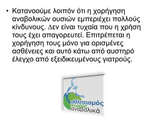 • Κατανοούμε λοιπόν ότι η χορήγηση
αναβολικών ουσιών εμπεριέχει πολλούς
κίνδυνους. ∆εν είναι τυχαία που η χρήση
τους έχει απαγορευτεί. Επιτρέπεται η
χορήγηση τους µόνο για ορισμένες
ασθένειες και αυτό κάτω από αυστηρό
έλεγχο από εξειδικευμένους γιατρούς.
 