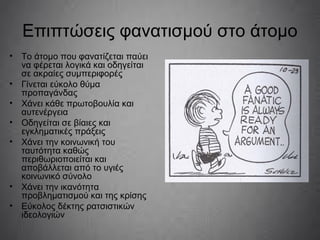 Επιπτώσεις φανατισμού στο άτομο
• Το άτομο που φανατίζεται παύει
να φέρεται λογικά και οδηγείται
σε ακραίες συμπεριφορές
• Γίνεται εύκολο θύμα
προπαγάνδας
• Χάνει κάθε πρωτοβουλία και
αυτενέργεια
• Οδηγείται σε βίαιες και
εγκληματικές πράξεις
• Χάνει την κοινωνική του
ταυτότητα καθώς
περιθωριοποιείται και
αποβάλλεται από το υγιές
κοινωνικό σύνολο
• Χάνει την ικανότητα
προβληματισμού και της κρίσης
• Εύκολος δέκτης ρατσιστικών
ιδεολογιών
 
