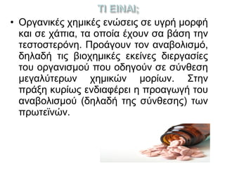 • Οργανικές χημικές ενώσεις σε υγρή μορφή
και σε χάπια, τα οποία έχουν σα βάση την
τεστοστερόνη. Προάγουν τον αναβολισμό,
δηλαδή τις βιοχημικές εκείνες διεργασίες
του οργανισμού που οδηγούν σε σύνθεση
μεγαλύτερων χημικών μορίων. Στην
πράξη κυρίως ενδιαφέρει η προαγωγή του
αναβολισμού (δηλαδή της σύνθεσης) των
πρωτεϊνών.
 