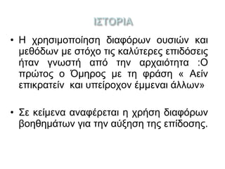 • Η χρησιμοποίηση διαφόρων ουσιών και
μεθόδων με στόχο τις καλύτερες επιδόσεις
ήταν γνωστή από την αρχαιότητα :Ο
πρώτος ο Όμηρος με τη φράση « Αείν
επικρατείν και υπείροχον έμμεναι άλλων»
• Σε κείμενα αναφέρεται η χρήση διαφόρων
βοηθημάτων για την αύξηση της επίδοσης.
 