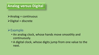 Analog versus Digital
Analog = continuous
Digital = discrete
Example:
• An analog clock, whose hands move smoothly and
continuously.
• A digital clock, whose digits jump from one value to the
next.
 