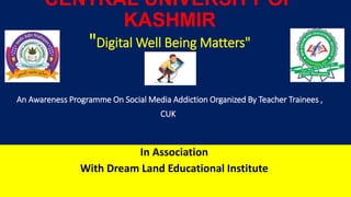 CENTRAL UNIVERSITY OF
KASHMIR
"Digital Well Being Matters"
An Awareness Programme On Social Media Addiction Organized By Teacher Trainees ,
CUK
In Association
With Dream Land Educational Institute
 