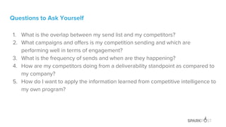 Questions to Ask Yourself
1. What is the overlap between my send list and my competitors?
2. What campaigns and offers is my competition sending and which are
performing well in terms of engagement?
3. What is the frequency of sends and when are they happening?
4. How are my competitors doing from a deliverability standpoint as compared to
my company?
5. How do I want to apply the information learned from competitive intelligence to
my own program?
 