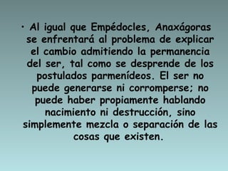 Al igual que Empédocles, Anaxágoras se enfrentará al problema de explicar el cambio admitiendo la permanencia del ser, tal como se desprende de los postulados parmenídeos. El ser no puede generarse ni corromperse; no puede haber propiamente hablando nacimiento ni destrucción, sino simplemente mezcla o separación de las cosas que existen.   
