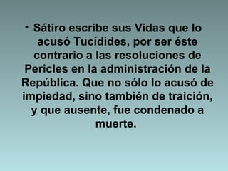 Sátiro escribe sus Vidas que lo acusó Tucídides, por ser éste contrario a las resoluciones de Pericles en la administración de la República. Que no sólo lo acusó de impiedad, sino también de traición, y que ausente, fue condenado a muerte.  