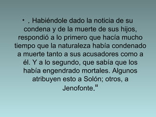 .  Habiéndole dado la noticia de su condena y de la muerte de sus hijos, respondió a lo primero que hacía mucho tiempo que la naturaleza había condenado a muerte tanto a sus acusadores como a él. Y a lo segundo, que sabía que los había engendrado mortales. Algunos atribuyen esto a Solón; otros, a Jenofonte ." 