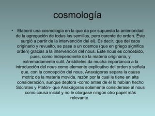 cosmología Elaboró una cosmología en la que da por supuesta la anterioridad de la agregación de todas las semillas, pero carente de orden. Éste surgió a partir de la intervención del el). Es decir, que del caos originario y revuelto, se pasa a un cosmos (que en griego significa orden) gracias a la intervención del nous. Este nous es concebido, pues, como independiente de la materia originaria, y extremadamente sutil. Aristóteles da mucha importancia a la introducción del nous como elemento explicativo del orden y señala que, con la concepción del nous, Anaxágoras separa la causa motriz de la materia movida, razón por la cual le tiene en alta consideración, aunque deplora -como antes de él lo habían hecho Sócrates y Platón- que Anaxágoras solamente considerase al nous como causa inicial y no le otorgase ningún otro papel más relevante.  