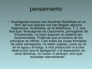 pensamiento Anaxágoras expuso sus doctrinas filosóficas en un libro del que apenas nos han llegado algunos fragmentos. Aristóteles, en la Metafísica, 1, 3, nos dice que "Anaxágoras de Clazomene, primogénito de Empédocles, no logró exponer un sistema tan recomendable. Pretende que el número de los principios es infinito. Casi todas las cosas formadas de parte semejantes, no están sujetas, como se ve en el agua y el fuego, a otra producción ni a otra destrucción que la agregación o la separación; en otros términos, no nacen ni perecen, sino que subsisten eternamente".   