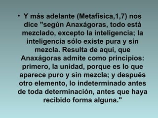 Y más adelante (Metafísica,1,7) nos dice "según Anaxágoras, todo está mezclado, excepto la inteligencia; la inteligencia sólo existe pura y sin mezcla. Resulta de aquí, que Anaxágoras admite como principios: primero, la unidad, porque es lo que aparece puro y sin mezcla; y después otro elemento, lo indeterminado antes de toda determinación, antes que haya recibido forma alguna." 