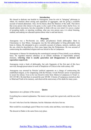 Find Authentic Happiness Formula, and more free booklets on www.AmAreWay.org - Subjective well-being blog




                                                 Introduction
       We chosed to dedicate one booklet to Anaxagoras, from his role in “bringing” philosopy to
       Athen, his intuition about arising and separation of aggregates, and for giving a scientific
       account of natural phenomen. Also, for his theory about the flateness of the earth. That shows
       that every person who choses to be great, is also a part of the context where she/he lives; we
       should admire innovators, but also remember to think with our own mind. It is never a matter
       of accepting totally, or rejecting everthing, what one wise person says; it is about listening,
       readind, and making our educated opinion about what is said and shown.


                                                 Biography
       Anaxagoras was a Pre-Socratic (or, rather, pre-platonic) Greek philosopher. Born in
       Clazomenae in Asia Minor, Anaxagoras was the first philosopher to bring philosophy from
       Ionia to Athens. He attempted to give a scientific account of eclipses, meteors, rainbows, and
       the sun, which he described as a fiery mass larger than the Peloponnese. He was accused of
       contravening the established religion and was forced to flee to Lampsacus.

       Anaxagoras is famous for introducing the cosmological concept of Nous (mind), as an ordering
       force. He regarded material substance as an infinite multitude of imperishable primary
       elements, referring what is usually generation and disappearance to mixture and
       separation respectively.

       Anaxagoras wrote a book of philosophy, but only fragments of the first part of this have
       survived, through preservation in work of Simplicius of Cilicia in the sixth century AD.

       Anaxagoras was arrested by Pericles' political opponents on a charge of contravening the
       established religion, or for simpatizing with the Persians. It took Pericles' power of persuasion
       to secure his release. Even so he was forced to retire from Athens to Lampsacus in Troad (c.
       434–433 BC). He died there in around the year 428 BC. Citizens of Lampsacus erected an altar
       to Mind and Truth in his memory, and observed the anniversary of his death for many years.




                                                     Quotes
       Appearances are a glimpse of the unseen.

       Everything has a natural explanation. The moon is not a god, but a great rock, and the sun a hot
       rock.

       It is not I who have lost the Athenians, but the Athenians who have lost me.

       Men would live exceedingly quiet if these two words, mine and thine, were taken away.

       The descent to Hades is the same from every place.




                     AmAre Way: living joyfully - www.AmAreWay.org
 