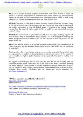 Find Authentic Happiness Formula, and more free booklets on www.AmAreWay.org - Subjective well-being blog




       0-0.3: This is an unlikely result, so please double check each values inserted. If values are
       correct, it is possible the perception of your SWB tends toward emphasizing the non-positive
       aspects, or that there is a short-term serious issue. This means there is a need to work on all
       your priorities to make them more satisfying to you in the medium term.

       0.31-0.60: Your level of SWB could be higher, if you are closer to 0.31 result. If you are closer
       to 0.5, you are near an exact average value where you perceive the same value of positive and
       non-positive components in your life. In both cases, by working on the AmAre variables
       (starting from the ones with higher weight and lower grade), you can substantially improve
       your well-being.

       0.61-0.90: You tend towards an optimal level of SWB. You feel happy, and likely experienced
       most or at least many of the happiness "fringe benefits". You likely live joyfully everyday: no
       matter the ups and downs we all have, you can make the best of them for yourself and the
       people around you.

       0.91-1: This result is unlikely to be reached, so please double check each values inserted. If
       values are correct, you are achieving the maximum level of SWB, which you can sustain by
       living joyfully .

       To interpret the value of each AmAre variable, you can use the same scale. If a variable is high
       in weight, and low in grade, then it requires attention and action to improve it. If a variable is
       low in weight, and high in grade, then you may ask yourself if its grade is slightly over
       estimated.

       We suggest to calculate your AmAre Index once per week for the first 5 weeks. Then, to
       calculate it once per month. Please make sure to start from scratch at each calculation, meaning
       you should not check values assigned in the past; after calculating your current AmAre Index,
       you can then check what changed compared to the previous calculations. If you want to be
       reminded about monthly calculation, you can register the AmAre newsletter on.
       http://www.amareway.org/



       1.3 Where are references and further information?
       http://www.amareway.org/
       (Official website)

       http://www.amareway.org/personal-development-free-personal-development-ebooks/
       (Free eBooks: AmAre applied to blogging, social media, etc.)

       Subjective well-being blog
       (Review of research about Subjective well-being)




                     AmAre Way: living joyfully - www.AmAreWay.org
 