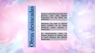 Obrasdestacadas
Expuso su filosofía en la obra Peri
physeos, pero sólo algunos
fragmentos de sus libros han
perdurado.
Mantenía que toda la materia
había existido en su forma
primitiva como átomos o
moléculas.
Su interpretación sobre los
átomos preparó el camino para
la teoría atómica del filósofo
Demócrito.
 