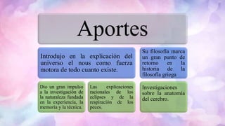 Aportes
Introdujo en la explicación del
universo el nous como fuerza
motora de todo cuanto existe.
Dio un gran impulso
a la investigación de
la naturaleza fundada
en la experiencia, la
memoria y la técnica.
Las explicaciones
racionales de los
eclipses y de la
respiración de los
peces.
Su filosofía marca
un gran punto de
retorno en la
historia de la
filosofía griega
Investigaciones
sobre la anatomía
del cerebro.
 