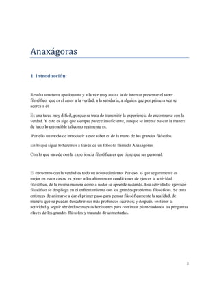 3
Anaxagoras
1. Introducción:
Resulta una tarea apasionante y a la vez muy audaz la de intentar presentar el saber
filosófico que es el amor a la verdad, a la sabiduría, a alguien que por primera vez se
acerca a él.
Es una tarea muy difícil, porque se trata de transmitir la experiencia de encontrarse con la
verdad. Y esto es algo que siempre parece insuficiente, aunque se intente buscar la manera
de hacerlo entendible tal como realmente es.
Por ello un modo de introducir a este saber es de la mano de los grandes filósofos.
En lo que sigue lo haremos a través de un filósofo llamado Anaxágoras.
Con lo que sucede con la experiencia filosófica es que tiene que ser personal.
El encuentro con la verdad es todo un acontecimiento. Por eso, lo que seguramente es
mejor en estos casos, es poner a los alumnos en condiciones de ejercer la actividad
filosófica, de la misma manera como a nadar se aprende nadando. Esa actividad o ejercicio
filosófico se despliega en el enfrentamiento con los grandes problemas filosóficos. Se trata
entonces de animarse a dar el primer paso para pensar filosóficamente la realidad, de
manera que se puedan descubrir sus más profundos secretos; y después, sostener la
actividad y seguir abriéndose nuevos horizontes para continuar planteándonos las preguntas
claves de los grandes filósofos y tratando de contestarlas.
 
