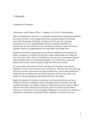 4
2. Biografía:
Anaxágoras de Clazómene
(Clazómenas, actual Turquía, 500 a.C. - Lámpsaco, id., 428 a.C.) Filósofo griego.
Junto con Empédocles y Demócrito, es el principal representante del eclecticismo pluralista
que intentó conciliar las tesis contrapuestas de las dos grandes figuras de la filosofía
presocrática, Parménides y Heráclito. Anaxágoras postuló como arjé o principio
constitutivo de las cosas una pluralidad de partículas materiales inmutables, las
homeomerías, que, por acción de un nous o inteligencia ordenadora, pasaron de un caos
original a constituir la multiplicidad de seres observables en el mundo físico.
Nacido en Clazómenas, ciudad griega del Asia Menor fundada por unos refugiados de
Mileto, Anaxágoras se trasladó en su juventud a Atenas, donde residiría por espacio de
unos treinta años. Allí se dedicó a la enseñanza (se dice que entre sus discípulos figuraron
el gran estadista Pericles y el dramaturgo Eurípides, y tal vez Sócrates), y gozó de la
protección de Pericles cuando éste pasó a dirigir los destinos de la ciudad.
Por una acusación promovida por Cleón, Anaxágoras fue sometido a un proceso de
impiedad a causa de ciertas atrevidas teorías astronómicas. Afirmaba, entre otras cosas, que
el Sol no era un dios, sino una masa de fuego incandescente, y que era más grande que el
Peloponeso (en sus explicaciones acerca del origen de los astros, por otra parte, se ha
podido ver casi una anticipación a las hipótesis de Kant y de Laplace).
Según los testimonios de la época, sin embargo, la motivación real del proceso fue su
afinidad con Pericles. Condenado a muerte, Anaxágoras buscó la salvación en la fuga,
ayudado por Pericles, y se trasladó a Lámpsaco, donde abrió una nueva escuela y falleció
unos años más tarde. Anaxágoras de Clazomene expuso sus ideas en la obra Sobre la
naturaleza, de la que sólo se conservan algunos fragmentos; pero poseemos los resúmenes y
comentarios a sus doctrinas trazados por Platón, Aristóteles y Teofrasto, entre otros.
 