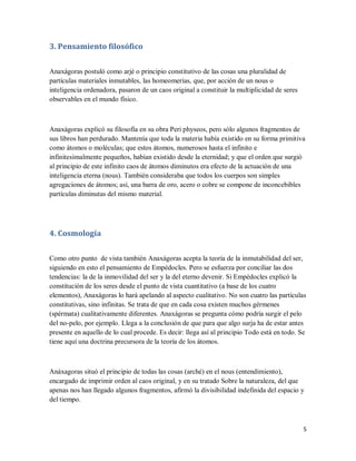 5
3. Pensamiento filosófico
Anaxágoras postuló como arjé o principio constitutivo de las cosas una pluralidad de
partículas materiales inmutables, las homeomerías, que, por acción de un nous o
inteligencia ordenadora, pasaron de un caos original a constituir la multiplicidad de seres
observables en el mundo físico.
Anaxágoras explicó su filosofía en su obra Peri physeos, pero sólo algunos fragmentos de
sus libros han perdurado. Mantenía que toda la materia había existido en su forma primitiva
como átomos o moléculas; que estos átomos, numerosos hasta el infinito e
infinitesimalmente pequeños, habían existido desde la eternidad; y que el orden que surgió
al principio de este infinito caos de átomos diminutos era efecto de la actuación de una
inteligencia eterna (nous). También consideraba que todos los cuerpos son simples
agregaciones de átomos; así, una barra de oro, acero o cobre se compone de inconcebibles
partículas diminutas del mismo material.
4. Cosmología
Como otro punto de vista también Anaxágoras acepta la teoría de la inmutabilidad del ser,
siguiendo en esto el pensamiento de Empédocles. Pero se esfuerza por conciliar las dos
tendencias: la de la inmovilidad del ser y la del eterno devenir. Si Empédocles explicó la
constitución de los seres desde el punto de vista cuantitativo (a base de los cuatro
elementos), Anaxágoras lo hará apelando al aspecto cualitativo. No son cuatro las partículas
constitutivas, sino infinitas. Se trata de que en cada cosa existen muchos gérmenes
(spérmata) cualitativamente diferentes. Anaxágoras se pregunta cómo podría surgir el pelo
del no-pelo, por ejemplo. Llega a la conclusión de que para que algo surja ha de estar antes
presente en aquello de lo cual procede. Es decir: llega así al principio Todo está en todo. Se
tiene aquí una doctrina precursora de la teoría de los átomos.
Anáxagoras situó el principio de todas las cosas (arché) en el nous (entendimiento),
encargado de imprimir orden al caos original, y en su tratado Sobre la naturaleza, del que
apenas nos han llegado algunos fragmentos, afirmó la divisibilidad indefinida del espacio y
del tiempo.
 