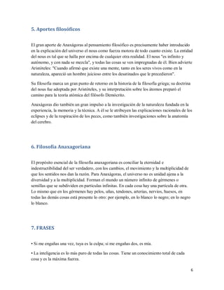 6
5. Aportes filosóficos
El gran aporte de Anaxágoras al pensamiento filosófico es precisamente haber introducido
en la explicación del universo el nous como fuerza motora de todo cuanto existe. La entidad
del nous es tal que se halla por encima de cualquier otra realidad. El nous "es infinito y
autónomo, y con nada se mezcla", y todas las cosas se ven impregnadas de él. Bien advierte
Aristóteles: "Cuando afirmó que existe una mente, tanto en los seres vivos como en la
naturaleza, apareció un hombre juicioso entre los desatinados que le precedieron".
Su filosofía marca un gran punto de retorno en la historia de la filosofía griega; su doctrina
del nous fue adoptada por Aristóteles, y su interpretación sobre los átomos preparó el
camino para la teoría atómica del filósofo Demócrito.
Anaxágoras dio también un gran impulso a la investigación de la naturaleza fundada en la
experiencia, la memoria y la técnica. A él se le atribuyen las explicaciones racionales de los
eclipses y de la respiración de los peces, como también investigaciones sobre la anatomía
del cerebro.
6. Filosofía Anaxagoriana
El propósito esencial de la filosofía anaxagoriana es conciliar la eternidad e
indestructibilidad del ser verdadero, con los cambios, el movimiento y la multiplicidad de
que los sentidos nos dan la razón. Para Anaxágoras, el universo no es unidad ajena a la
diversidad y a la multiplicidad. Forman el mundo un número infinito de gérmenes o
semillas que se subdividen en partículas infinitas. En cada cosa hay una partícula de otra.
Lo mismo que en los gérmenes hay pelos, uñas, tendones, arterias, nervios, huesos, en
todas las demás cosas está presente lo otro: por ejemplo, en lo blanco lo negro; en lo negro
lo blanco.
7. FRASES
• Si me engañas una vez, tuya es la culpa; si me engañas dos, es mía.
• La inteligencia es lo más puro de todas las cosas. Tiene un conocimiento total de cada
cosa y es la máxima fuerza.
 
