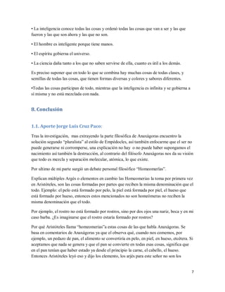 7
• La inteligencia conoce todas las cosas y ordenó todas las cosas que van a ser y las que
fueron y las que son ahora y las que no son.
• El hombre es inteligente porque tiene manos.
• El espíritu gobierna el universo.
• La ciencia daña tanto a los que no saben servirse de ella, cuanto es útil a los demás.
Es preciso suponer que en todo lo que se combina hay muchas cosas de todas clases, y
semillas de todas las cosas, que tienen formas diversas y colores y sabores diferentes.
•Todas las cosas participan de todo, mientras que la inteligencia es infinita y se gobierna a
sí misma y no está mezclada con nada.
8. Conclusión
1.1. Aporte Jorge Luis Cruz Paco:
Tras la investigación, mas extrayendo la parte filosófica de Anaxágoras encuentro la
solución segundo “pluralista” al estilo de Empédocles, así también enfocarme que el ser no
puede generarse ni corromperse, una explicación no hay o no puede haber supongamos el
nacimiento así también la destrucción, al contrario del filósofo Anaxágoras nos da su visión
que todo es mezcla y separación molecular, atómica, lo que existe.
Por ultimo de mi parte surgió un debate personal filosófico “Homeomerïas”.
Explican múltiples Argés o elementos en cambio las Homeomerias la toma por primera vez
en Aristóteles, son las cosas formadas por partes que reciben la misma denominación que el
todo. Ejemplo: el pelo está formado por pelo, la piel está formada por piel, el hueso que
está formado por hueso, entonces estos mencionados no son homeómeras no reciben la
misma denominación que el todo.
Por ejemplo, el rostro no está formado por rostros, sino por dos ojos una nariz, boca y en mi
caso barba. ¿Es imaginarse que el rostro estaría formado por rostros?
Por qué Aristóteles llama “homeomerias”a estas cosas de las que habla Anaxágoras. Se
basa en comentarios de Anaxágoras ya que el observa qué, cuando nos comemos, por
ejemplo, un pedazo de pan, el alimento se convertiría en pelo, en piel, en hueso, etcétera. Si
aceptamos que nada se genera y que el pan se convierte en todas esas cosas, significa que
en el pan tenían que haber estado ya desde el principio la carne, el cabello, el hueso.
Entonces Aristóteles leyó eso y dijo los elemento, los arjés para este señor no son los
 
