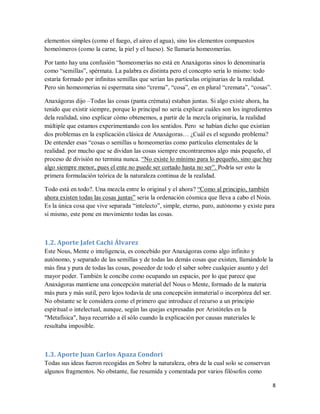 8
elementos simples (como el fuego, el aireo el agua), sino los elementos compuestos
homeómeros (como la carne, la piel y el hueso). Se llamaría homeomerías.
Por tanto hay una confusión “homeomerías no está en Anaxágoras sinos lo denominaría
como “semillas”, spérmata. La palabra es distinta pero el concepto sería lo mismo: todo
estaría formado por infinitas semillas que serían las partículas originarias de la realidad.
Pero sin homeomerias ni espermata sino “crema”, “cosa”, en en plural “cremata”, “cosas”.
Anaxágoras dijo –Todas las cosas (panta crémata) estaban juntas. Si algo existe ahora, ha
tenido que existir siempre, porque lo principal no sería explicar cuáles son los ingredientes
dela realidad, sino explicar cómo obtenemos, a partir de la mezcla originaria, la realidad
múltiple que estamos experimentando con los sentidos. Pero se habían dicho que existían
dos problemas en la explicación clásica de Anaxágoras… ¿Cuál es el segundo problema?
De entender esas “cosas o semillas u homeomerías como partículas elementales de la
realidad. por mucho que se dividan las cosas siempre encontraremos algo más pequeño, el
proceso de división no termina nunca. “No existe lo mínimo para lo pequeño, sino que hay
algo siempre menor, pues el ente no puede ser cortado hasta no ser”. Podría ser esto la
primera formulación teórica de la naturaleza continua de la realidad.
Todo está en todo?. Una mezcla entre lo original y el ahora? “Como al principio, también
ahora existen todas las cosas juntas” seria la ordenación cósmica que lleva a cabo el Noùs.
Es la única cosa que vive separada “intelecto”, simple, eterno, puro, autónomo y existe para
sí mismo, este pone en movimiento todas las cosas.
1.2. Aporte Jafet Cachi Álvarez
Este Nous, Mente o inteligencia, es concebido por Anaxágoras como algo infinito y
autónomo, y separado de las semillas y de todas las demás cosas que existen, llamándole la
más fina y pura de todas las cosas, poseedor de todo el saber sobre cualquier asunto y del
mayor poder. También le concibe como ocupando un espacio, por lo que parece que
Anaxágoras mantiene una concepción material del Nous o Mente, formado de la materia
más pura y más sutil, pero lejos todavía de una concepción inmaterial o incorpórea del ser.
No obstante se le considera como el primero que introduce el recurso a un principio
espiritual o intelectual, aunque, según las quejas expresadas por Aristóteles en la
"Metafísica", haya recurrido a él sólo cuando la explicación por causas materiales le
resultaba imposible.
1.3. Aporte Juan Carlos Apaza Condori
Todas sus ideas fueron recogidas en Sobre la naturaleza, obra de la cual solo se conservan
algunos fragmentos. No obstante, fue resumida y comentada por varios filósofos como
 