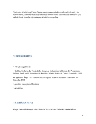 9
Teofrasto, Aristóteles y Platón. Todos sus aportes en relación con la multiplicidad y las
homeomerías, contribuyeron al desarrollo de la teoría sobre los átomos de Demócrito y su
definición de Nous fue retomada por Aristóteles en su obra.
9. BIBLIOGRAFÍAS
• 1984; George Orwell
• Bobbio, Norberto. La Teoría de las formas de Gobierno en la Historia del Pensamiento
Político. Trad. José F. Fernández de Santillán. México: Fondo de Cultura Económica, 1999.
• Cappelletti, Ángel J. La Filosofía de Anaxágoras. Caracas: Sociedad Venezolana de
Filosofía, 1984.
• Analítica trascendental Kantiana
• Aristóteles
10. WEBLIOGRAFIA
• https://www.clubensayos.com/Filosof%C3%ADa/ANAXAGORAS/849419.ht ml
 