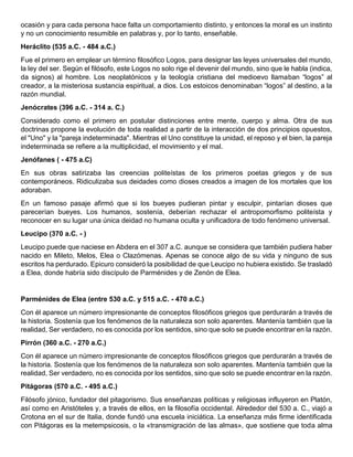 ocasión y para cada persona hace falta un comportamiento distinto, y entonces la moral es un instinto
y no un conocimiento resumible en palabras y, por lo tanto, enseñable.
Heráclito (535 a.C. - 484 a.C.)
Fue el primero en emplear un término filosófico Logos, para designar las leyes universales del mundo,
la ley del ser. Según el filósofo, este Logos no solo rige el devenir del mundo, sino que le habla (indica,
da signos) al hombre. Los neoplatónicos y la teología cristiana del medioevo llamaban “logos” al
creador, a la misteriosa sustancia espiritual, a dios. Los estoicos denominaban “logos” al destino, a la
razón mundial.
Jenócrates (396 a.C. - 314 a. C.)
Considerado como el primero en postular distinciones entre mente, cuerpo y alma. Otra de sus
doctrinas propone la evolución de toda realidad a partir de la interacción de dos principios opuestos,
el "Uno" y la "pareja indeterminada". Mientras el Uno constituye la unidad, el reposo y el bien, la pareja
indeterminada se refiere a la multiplicidad, el movimiento y el mal.
Jenófanes ( - 475 a.C)
En sus obras satirizaba las creencias politeístas de los primeros poetas griegos y de sus
contemporáneos. Ridiculizaba sus deidades como dioses creados a imagen de los mortales que los
adoraban.
En un famoso pasaje afirmó que si los bueyes pudieran pintar y esculpir, pintarían dioses que
parecerían bueyes. Los humanos, sostenía, deberían rechazar el antropomorfismo politeísta y
reconocer en su lugar una única deidad no humana oculta y unificadora de todo fenómeno universal.
Leucipo (370 a.C. - )
Leucipo puede que naciese en Abdera en el 307 a.C. aunque se considera que también pudiera haber
nacido en Mileto, Melos, Elea o Clazómenas. Apenas se conoce algo de su vida y ninguno de sus
escritos ha perdurado. Epicuro consideró la posibilidad de que Leucipo no hubiera existido. Se trasladó
a Elea, donde habría sido discípulo de Parménides y de Zenón de Elea.
Parménides de Elea (entre 530 a.C. y 515 a.C. - 470 a.C.)
Con él aparece un número impresionante de conceptos filosóficos griegos que perdurarán a través de
la historia. Sostenía que los fenómenos de la naturaleza son solo aparentes. Mantenía también que la
realidad, Ser verdadero, no es conocida por los sentidos, sino que solo se puede encontrar en la razón.
Pirrón (360 a.C. - 270 a.C.)
Con él aparece un número impresionante de conceptos filosóficos griegos que perdurarán a través de
la historia. Sostenía que los fenómenos de la naturaleza son solo aparentes. Mantenía también que la
realidad, Ser verdadero, no es conocida por los sentidos, sino que solo se puede encontrar en la razón.
Pitágoras (570 a.C. - 495 a.C.)
Filósofo jónico, fundador del pitagorismo. Sus enseñanzas políticas y religiosas influyeron en Platón,
así como en Aristóteles y, a través de ellos, en la filosofía occidental. Alrededor del 530 a. C., viajó a
Crotona en el sur de Italia, donde fundó una escuela iniciática. La enseñanza más firme identificada
con Pitágoras es la metempsicosis, o la «transmigración de las almas», que sostiene que toda alma
 