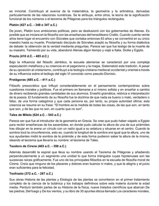 es inmortal. Contribuyó al avance de la matemática, la geometría y la aritmética, derivadas
particularmente de las relaciones numéricas. Se le atribuye, entre otros, la teoría de la significación
funcional de los números o el teorema de Pitágoras para los triángulos rectángulos.
Platón (427 a.C. - 348 o 347 a.C.)
De joven, Platón tuvo ambiciones políticas, pero se desilusionó con los gobernantes de Atenas. Es
posible que se iniciara en la filosofía con las enseñanzas del heracliteano Cratilo. Cuando cuenta veinte
años tiene lugar el encuentro con Sócrates que contaba entonces 63 años y se convertirá en su único
maestro hasta su muerte. Proclamado discípulo de Sócrates aceptó su filosofía y su forma dialéctica
de debate: la obtención de la verdad mediante preguntas. Parece ser que fue testigo de la muerte de
su maestro. Temiendo por su vida, abandonó Atenas algún tiempo y viajó a Italia, Sicilia y Egipto.
Proclo (410 d.C. - 485 d.C.)
Bajo la influencia del filósofo Jámblico, la escuela ateniense se caracterizó por una compleja
especulación metafísica y su creencia en el paganismo y la magia. Sistematizó esta tradición. A pesar
de su oposición al cristianismo, contribuyó a la teología cristiana medieval occidental y oriental a través
de su influencia sobre el teólogo del siglo VI conocido como pseudo-Dionisio.
Protágoras (485 a.C. - 411 a.C.)
Filósofo presocrático que Influyó considerablemente en el pensamiento contemporáneo sobre
cuestiones morales y políticas. Fue el primero en llamarse a sí mismo sofista y en enseñar a cambio
de dinero recibiendo grandes cantidades de sus alumnos. Enseñó gramática, retórica e interpretación
de la poesía. El fundamento de su filosofía fue la doctrina de que nada es bueno o malo, verdadero o
falso, de una forma categórica y que cada persona es, por tanto, su propia autoridad última; esta
creencia se resume en su frase: "El hombre es la medida de todas las cosas, de las que son, en tanto
que son, y de las que no son, en cuanto que no son".
Tales de Mileto (624 a.C. - 543 a.C.)
Parece ser que fue el introductor de la geometría en Grecia. Se cree que pudo haber viajado a Egipto
para recibir enseñanzas de los sacerdotes, en donde pudo calcular la altura de una de sus pirámides
tras dibujar en la arena un círculo con un radio igual a su estatura y situarse en el centro. Cuando la
sombra tocó la circunferencia, esto es, cuando la longitud de la sombra era igual que la altura, uno de
sus ayudantes midió la sombra de la pirámide y de esta forma pudieron saber la altura de la misma,
ideando el teorema que llevaría su nombre: el teorema de Tales.
Teodoro de Cirene (465 a.C. - 398 a.C.)
Además desarrolló la espiral que lleva su nombre usando el Teorema de Pitágoras y añadiendo
perpendicularmente a un segmento una unidad lo que forma triángulos cuyas hipotenusas son las
sucesivas raíces gráficamente. Fue uno de los principales filósofos en la escuela de filosofía moral de
Cirene. Creía que ninguno de los placeres y dolores eran buenos ni malos, y que la alegría y el juicio
eran suficientes para la felicidad.
Teofrasto (372 a.C. - 287 a.C.)
Sus obras Historia de las plantas y Etiología de las plantas se convirtieron en el primer tratamiento
completo de la ciencia de la botánica y los trabajos definitivos sobre esta materia durante la edad
media. Perduró también partes de su Historia de la física, nueve tratados científicos que abarcan De
las piedras, Del fuego y De los vientos, y su libro de 30 apuntes éticos llamado Los caracteres morales,
 