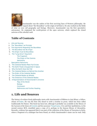 Anaximander was the author of the first surviving lines of Western philosophy. He
      speculated and argued about “the Boundless” as the origin of all that is. He also worked on the fields
      of what we now call geography and biology. Moreover, Anaximander was the first speculative
      astronomer. He originated the world-picture of the open universe, which replaced the closed
      universe of the celestial vault.


      Table of Contents
1.    Life and Sources
2.    The “Boundless” as Principle
3.    The Arguments Regarding the Boundless
 a.    The Boundless has No Origin
 b.   The Origin must be Boundless
 c.   The “Long Since” Argument
             The Fragment
             The Origin of the Cosmos
             Astronomy
.     Speculative Astronomy
a.    The Celestial Bodies Make Full Circles
b.    The Earth Floats Unsupported in Space
c.    Why the Earth Does Not Fall
d.    The Celestial Bodies Lie Behind One Another
e.    The Order of the Celestial Bodies
f.    The Celestial Bodies as Wheels
g.    The Distances of the Celestial Bodies
h.    A Representation of Anaximander’s Universe
             Map of the World
             Biology
             Conclusion
             References and Further Reading



      1. Life and Sources
      The history of written Greek philosophy starts with Anaximander of Miletus in Asia Minor, a fellow-
      citizen of Thales. He was the first who dared to write a treatise in prose, which has been called
      traditionally On Nature. This book has been lost, although it probably was available in the library of
      the Lyceum at the times of Aristotle and his successor Theophrastus. It is said that Apollodorus, in the
      second century BCE, stumbled upon a copy of it, perhaps in the famous library of Alexandria.
      Recently, evidence has appeared that it was part of the collection of the library of Taormina in Sicily,
      where a fragment of a catalogue has been found, on which Anaximander‟s name can be read. Only
 