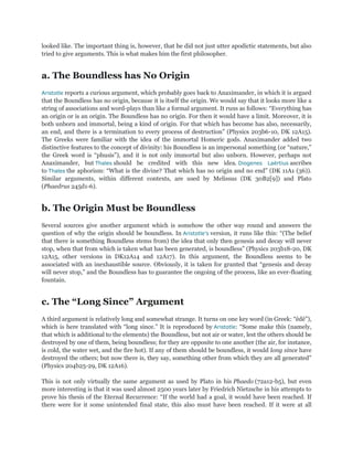 looked like. The important thing is, however, that he did not just utter apodictic statements, but also
tried to give arguments. This is what makes him the first philosopher.


a. The Boundless has No Origin
Aristotle reports a curious argument, which probably goes back to Anaximander, in which it is argued
that the Boundless has no origin, because it is itself the origin. We would say that it looks more like a
string of associations and word-plays than like a formal argument. It runs as follows: “Everything has
an origin or is an origin. The Boundless has no origin. For then it would have a limit. Moreover, it is
both unborn and immortal, being a kind of origin. For that which has become has also, necessarily,
an end, and there is a termination to every process of destruction” (Physics 203b6-10, DK 12A15).
The Greeks were familiar with the idea of the immortal Homeric gods. Anaximander added two
distinctive features to the concept of divinity: his Boundless is an impersonal something (or “nature,”
the Greek word is “phusis”), and it is not only immortal but also unborn. However, perhaps not
Anaximander, but Thales should be credited with this new idea. Diogenes Laërtius ascribes
to Thales the aphorism: “What is the divine? That which has no origin and no end” (DK 11A1 (36)).
Similar arguments, within different contexts, are used by Melissus (DK 30B2[9]) and Plato
(Phaedrus 245d1-6).


b. The Origin Must be Boundless
Several sources give another argument which is somehow the other way round and answers the
question of why the origin should be boundless. In Aristotle’s version, it runs like this: “(The belief
that there is something Boundless stems from) the idea that only then genesis and decay will never
stop, when that from which is taken what has been generated, is boundless” (Physics 203b18-20, DK
12A15, other versions in DK12A14 and 12A17). In this argument, the Boundless seems to be
associated with an inexhaustible source. Obviously, it is taken for granted that “genesis and decay
will never stop,” and the Boundless has to guarantee the ongoing of the process, like an ever-floating
fountain.


c. The ―Long Since‖ Argument
A third argument is relatively long and somewhat strange. It turns on one key word (in Greek: “êdê”),
which is here translated with “long since.” It is reproduced by Aristotle: “Some make this (namely,
that which is additional to the elements) the Boundless, but not air or water, lest the others should be
destroyed by one of them, being boundless; for they are opposite to one another (the air, for instance,
is cold, the water wet, and the fire hot). If any of them should be boundless, it would long since have
destroyed the others; but now there is, they say, something other from which they are all generated”
(Physics 204b25-29, DK 12A16).

This is not only virtually the same argument as used by Plato in his Phaedo (72a12-b5), but even
more interesting is that it was used almost 2500 years later by Friedrich Nietzsche in his attempts to
prove his thesis of the Eternal Recurrence: “If the world had a goal, it would have been reached. If
there were for it some unintended final state, this also must have been reached. If it were at all
 