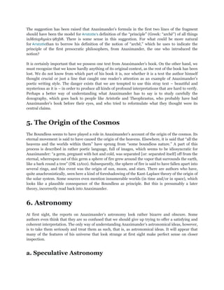 The suggestion has been raised that Anaximander‟s formula in the first two lines of the fragment
should have been the model for Aristotle’s definition of the “principle” (Greek: “archê”) of all things
inMetaphysics 983b8. There is some sense in this suggestion. For what could be more natural
for Aristotlethan to borrow his definition of the notion of “archê,” which he uses to indicate the
principle of the first presocratic philosophers, from Anaximander, the one who introduced the
notion?

It is certainly important that we possess one text from Anaximander‟s book. On the other hand, we
must recognize that we know hardly anything of its original context, as the rest of the book has been
lost. We do not know from which part of his book it is, nor whether it is a text the author himself
thought crucial or just a line that caught one reader‟s attention as an example of Anaximander‟s
poetic writing style. The danger exists that we are tempted to use this stray text – beautiful and
mysterious as it is – in order to produce all kinds of profound interpretations that are hard to verify.
Perhaps a better way of understanding what Anaximander has to say is to study carefully the
doxography, which goes back to people like Aristotle and Theophrastus, who probably have had
Anaximander‟s book before their eyes, and who tried to reformulate what they thought were its
central claims.


5. The Origin of the Cosmos
The Boundless seems to have played a role in Anaximander‟s account of the origin of the cosmos. Its
eternal movement is said to have caused the origin of the heavens. Elsewhere, it is said that “all the
heavens and the worlds within them” have sprung from “some boundless nature.” A part of this
process is described in rather poetic language, full of images, which seems to be idiosyncratic for
Anaximander: “a germ, pregnant with hot and cold, was separated [or: separated itself] off from the
eternal, whereupon out of this germ a sphere of fire grew around the vapor that surrounds the earth,
like a bark round a tree” (DK 12A10). Subsequently, the sphere of fire is said to have fallen apart into
several rings, and this event was the origin of sun, moon, and stars. There are authors who have,
quite anachronistically, seen here a kind of foreshadowing of the Kant-Laplace theory of the origin of
the solar system. Some sources even mention innumerable worlds (in time and/or in space), which
looks like a plausible consequence of the Boundless as principle. But this is presumably a later
theory, incorrectly read back into Anaximander.


6. Astronomy
At first sight, the reports on Anaximander‟s astronomy look rather bizarre and obscure. Some
authors even think that they are so confused that we should give up trying to offer a satisfying and
coherent interpretation. The only way of understanding Anaximander‟s astronomical ideas, however,
is to take them seriously and treat them as such, that is, as astronomical ideas. It will appear that
many of the features of his universe that look strange at first sight make perfect sense on closer
inspection.


a. Speculative Astronomy
 