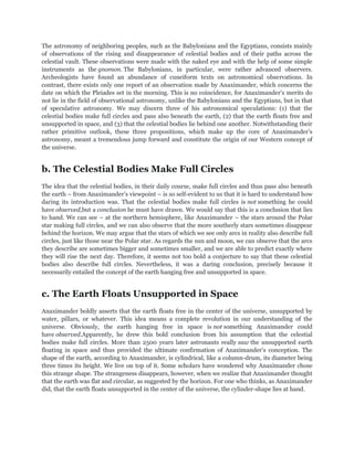 The astronomy of neighboring peoples, such as the Babylonians and the Egyptians, consists mainly
of observations of the rising and disappearance of celestial bodies and of their paths across the
celestial vault. These observations were made with the naked eye and with the help of some simple
instruments as the gnomon. The Babylonians, in particular, were rather advanced observers.
Archeologists have found an abundance of cuneiform texts on astronomical observations. In
contrast, there exists only one report of an observation made by Anaximander, which concerns the
date on which the Pleiades set in the morning. This is no coincidence, for Anaximander‟s merits do
not lie in the field of observational astronomy, unlike the Babylonians and the Egyptians, but in that
of speculative astronomy. We may discern three of his astronomical speculations: (1) that the
celestial bodies make full circles and pass also beneath the earth, (2) that the earth floats free and
unsupported in space, and (3) that the celestial bodies lie behind one another. Notwithstanding their
rather primitive outlook, these three propositions, which make up the core of Anaximander‟s
astronomy, meant a tremendous jump forward and constitute the origin of our Western concept of
the universe.


b. The Celestial Bodies Make Full Circles
The idea that the celestial bodies, in their daily course, make full circles and thus pass also beneath
the earth – from Anaximander‟s viewpoint – is so self-evident to us that it is hard to understand how
daring its introduction was. That the celestial bodies make full circles is not something he could
have observed,but a conclusion he must have drawn. We would say that this is a conclusion that lies
to hand. We can see – at the northern hemisphere, like Anaximander – the stars around the Polar
star making full circles, and we can also observe that the more southerly stars sometimes disappear
behind the horizon. We may argue that the stars of which we see only arcs in reality also describe full
circles, just like those near the Polar star. As regards the sun and moon, we can observe that the arcs
they describe are sometimes bigger and sometimes smaller, and we are able to predict exactly where
they will rise the next day. Therefore, it seems not too bold a conjecture to say that these celestial
bodies also describe full circles. Nevertheless, it was a daring conclusion, precisely because it
necessarily entailed the concept of the earth hanging free and unsupported in space.


c. The Earth Floats Unsupported in Space
Anaximander boldly asserts that the earth floats free in the center of the universe, unsupported by
water, pillars, or whatever. This idea means a complete revolution in our understanding of the
universe. Obviously, the earth hanging free in space is not something Anaximander could
have observed.Apparently, he drew this bold conclusion from his assumption that the celestial
bodies make full circles. More than 2500 years later astronauts really saw the unsupported earth
floating in space and thus provided the ultimate confirmation of Anaximander‟s conception. The
shape of the earth, according to Anaximander, is cylindrical, like a column-drum, its diameter being
three times its height. We live on top of it. Some scholars have wondered why Anaximander chose
this strange shape. The strangeness disappears, however, when we realize that Anaximander thought
that the earth was flat and circular, as suggested by the horizon. For one who thinks, as Anaximander
did, that the earth floats unsupported in the center of the universe, the cylinder-shape lies at hand.
 