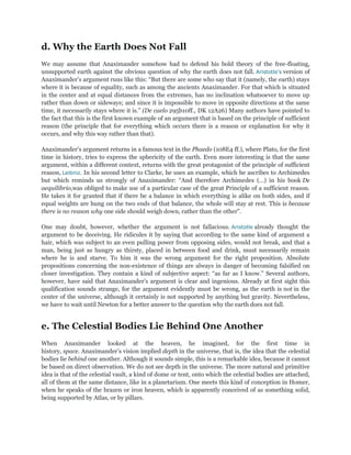 d. Why the Earth Does Not Fall
We may assume that Anaximander somehow had to defend his bold theory of the free-floating,
unsupported earth against the obvious question of why the earth does not fall. Aristotle’s version of
Anaximander‟s argument runs like this: “But there are some who say that it (namely, the earth) stays
where it is because of equality, such as among the ancients Anaximander. For that which is situated
in the center and at equal distances from the extremes, has no inclination whatsoever to move up
rather than down or sideways; and since it is impossible to move in opposite directions at the same
time, it necessarily stays where it is.” (De caelo 295b10ff., DK 12A26) Many authors have pointed to
the fact that this is the first known example of an argument that is based on the principle of sufficient
reason (the principle that for everything which occurs there is a reason or explanation for why it
occurs, and why this way rather than that).

Anaximander‟s argument returns in a famous text in the Phaedo (108E4 ff.), where Plato, for the first
time in history, tries to express the sphericity of the earth. Even more interesting is that the same
argument, within a different context, returns with the great protagonist of the principle of sufficient
reason, Leibniz. In his second letter to Clarke, he uses an example, which he ascribes to Archimedes
but which reminds us strongly of Anaximander: “And therefore Archimedes (…) in his book De
aequilibrio,was obliged to make use of a particular case of the great Principle of a sufficient reason.
He takes it for granted that if there be a balance in which everything is alike on both sides, and if
equal weights are hung on the two ends of that balance, the whole will stay at rest. This is because
there is no reason why one side should weigh down, rather than the other”.

One may doubt, however, whether the argument is not fallacious. Aristotle already thought the
argument to be deceiving. He ridicules it by saying that according to the same kind of argument a
hair, which was subject to an even pulling power from opposing sides, would not break, and that a
man, being just as hungry as thirsty, placed in between food and drink, must necessarily remain
where he is and starve. To him it was the wrong argument for the right proposition. Absolute
propositions concerning the non-existence of things are always in danger of becoming falsified on
closer investigation. They contain a kind of subjective aspect: “as far as I know.” Several authors,
however, have said that Anaximander‟s argument is clear and ingenious. Already at first sight this
qualification sounds strange, for the argument evidently must be wrong, as the earth is not in the
center of the universe, although it certainly is not supported by anything but gravity. Nevertheless,
we have to wait until Newton for a better answer to the question why the earth does not fall.


e. The Celestial Bodies Lie Behind One Another
When Anaximander looked at the heaven, he imagined, for the first time in
history, space. Anaximander‟s vision implied depth in the universe, that is, the idea that the celestial
bodies lie behind one another. Although it sounds simple, this is a remarkable idea, because it cannot
be based on direct observation. We do not see depth in the universe. The more natural and primitive
idea is that of the celestial vault, a kind of dome or tent, onto which the celestial bodies are attached,
all of them at the same distance, like in a planetarium. One meets this kind of conception in Homer,
when he speaks of the brazen or iron heaven, which is apparently conceived of as something solid,
being supported by Atlas, or by pillars.
 