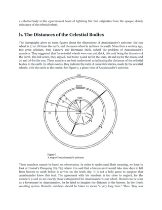 a celestial body is like a permanent beam of lightning fire that originates from the opaque cloudy
substance of the celestial wheel.


h. The Distances of the Celestial Bodies
The doxography gives us some figures about the dimensions of Anaximander‟s universe: the sun
wheel is 27 or 28 times the earth, and the moon wheel is 19 times the earth. More than a century ago,
two great scholars, Paul Tannery and Hermann Diels, solved the problem of Anaximander‟s
numbers. They suggested that the celestial wheels were one unit thick, this unit being the diameter of
the earth. The full series, they argued, had to be: 9 and 10 for the stars, 18 and 19 for the moon, and
27 and 28 for the sun. These numbers are best understood as indicating the distances of the celestial
bodies to the earth. In others words, they indicate the radii of concentric circles, made by the celestial
wheels, with the earth as the center. See Figure 1, a plane view of Anaximander‟s universe.




These numbers cannot be based on observation. In order to understand their meaning, we have to
look at Hesiod‟s Theogony 722-725, where it is said that a brazen anvil would take nine days to fall
from heaven to earth before it arrives on the tenth day. It is not a bold guess to suppose that
Anaximander knew this text. The agreement with his numbers is too close to neglect, for the
numbers 9 and 10 are exactly those extrapolated for Anaximander‟s star wheel. Hesiod can be seen
as a forerunner to Anaximander, for he tried to imagine the distance to the heaven. In the Greek
counting system Hesiod‟s numbers should be taken to mean “a very long time.” Thus, Troy was
 