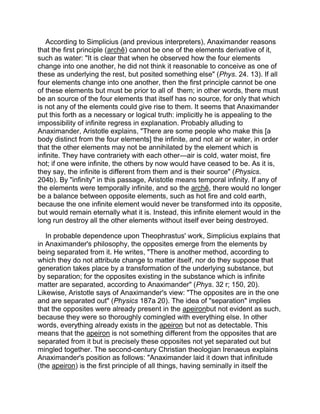 According to Simplicius (and previous interpreters), Anaximander reasons
that the first principle (archê) cannot be one of the elements derivative of it,
such as water: "It is clear that when he observed how the four elements
change into one another, he did not think it reasonable to conceive as one of
these as underlying the rest, but posited something else" (Phys. 24. 13). If all
four elements change into one another, then the first principle cannot be one
of these elements but must be prior to all of them; in other words, there must
be an source of the four elements that itself has no source, for only that which
is not any of the elements could give rise to them. It seems that Anaximander
put this forth as a necessary or logical truth: implicitly he is appealing to the
impossibility of infinite regress in explanation. Probably alluding to
Anaximander, Aristotle explains, "There are some people who make this [a
body distinct from the four elements] the infinite, and not air or water, in order
that the other elements may not be annihilated by the element which is
infinite. They have contrariety with each other—air is cold, water moist, fire
hot; if one were infinite, the others by now would have ceased to be. As it is,
they say, the infinite is different from them and is their source" (Physics.
204b). By "infinity" in this passage, Aristotle means temporal infinity. If any of
the elements were temporally infinite, and so the archê, there would no longer
be a balance between opposite elements, such as hot fire and cold earth,
because the one infinite element would never be transformed into its opposite,
but would remain eternally what it is. Instead, this infinite element would in the
long run destroy all the other elements without itself ever being destroyed.

   In probable dependence upon Theophrastus' work, Simplicius explains that
in Anaximander's philosophy, the opposites emerge from the elements by
being separated from it. He writes, "There is another method, according to
which they do not attribute change to matter itself, nor do they suppose that
generation takes place by a transformation of the underlying substance, but
by separation; for the opposites existing in the substance which is infinite
matter are separated, according to Anaximander" (Phys. 32 r; 150, 20).
Likewise, Aristotle says of Anaximander's view: "The opposites are in the one
and are separated out" (Physics 187a 20). The idea of "separation" implies
that the opposites were already present in the apeironbut not evident as such,
because they were so thoroughly comingled with everything else. In other
words, everything already exists in the apeiron but not as detectable. This
means that the apeiron is not something different from the opposites that are
separated from it but is precisely these opposites not yet separated out but
mingled together. The second-century Christian theologian Irenaeus explains
Anaximander's position as follows: "Anaximander laid it down that infinitude
(the apeiron) is the first principle of all things, having seminally in itself the
 