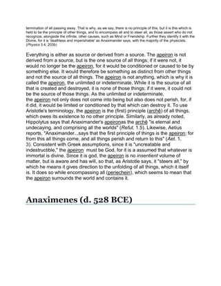 termination of all passing away. That is why, as we say, there is no principle of this, but it is this which is
held to be the principle of other things, and to encompass all and to steer all, as those assert who do not
recognize, alongside the infinite, other causes, such as Mind or Friendship. Further they identify it with the
Divine, for it is 'deathless and imperishable' as Anaximander says, with the majority of the physicists.
(Physics 3.4; 203b)

Everything is either as source or derived from a source. The apeiron is not
derived from a source, but is the one source of all things; if it were not, it
would no longer be the apeiron, for it would be conditioned or caused to be by
something else. It would therefore be something as distinct from other things
and not the source of all things. The apeiron is not anything, which is why it is
called the apeiron, the unlimited or indeterminate. While it is the source of all
that is created and destroyed, it is none of those things; if it were, it could not
be the source of those things. As the unlimited or indeterminate,
the apeiron not only does not come into being but also does not perish, for, if
it did, it would be limited or conditioned by that which can destroy it. To use
Aristotle's terminology, the apeiron is the (first) principle (archê) of all things,
which owes its existence to no other principle. Similarly, as already noted,
Hippolytus says that Anaximander's apeironas the archê "is eternal and
undecaying, and comprising all the worlds" (Refut. 1.5). Likewise, Aetius
reports, "Anaximander...says that the first principle of things is the apeiron; for
from this all things come, and all things perish and return to this" (Aet. 1.
3). Consistent with Greek assumptions, since it is "uncreatable and
indestructible," the apeiron must be God, for it is a assumed that whatever is
immortal is divine. Since it is god, the apeiron is no insentient volume of
matter, but is aware and has will, so that, as Aristotle says, it "steers all," by
which he means it gives direction to the unfolding of all things, which it itself
is. It does so while encompassing all (periechein), which seems to mean that
the apeiron surrounds the world and contains it.



Anaximenes (d. 528 BCE)
 