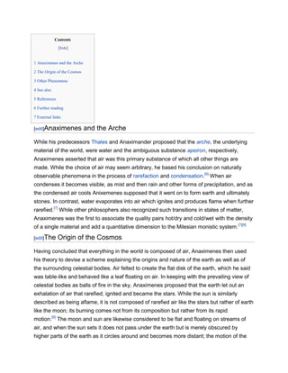 Contents
               [hide]


1 Anaximenes and the Arche

2 The Origin of the Cosmos

3 Other Phenomena

4 See also

5 References

6 Further reading

7 External links

[edit]Anaximenes             and the Arche
While his predecessors Thales and Anaximander proposed that the arche, the underlying
material of the world, were water and the ambiguous substance apeiron, respectively,
Anaximenes asserted that air was this primary substance of which all other things are
made. While the choice of air may seem arbitrary, he based his conclusion on naturally
observable phenomena in the process of rarefaction and condensation.[6] When air
condenses it becomes visible, as mist and then rain and other forms of precipitation, and as
the condensed air cools Anixemenes supposed that it went on to form earth and ultimately
stones. In contrast, water evaporates into air which ignites and produces flame when further
rarefied.[7] While other philosophers also recognized such transitions in states of matter,
Anaximenes was the first to associate the quality pairs hot/dry and cold/wet with the density
of a single material and add a quantitative dimension to the Milesian monistic system. [7][8]

[edit]The      Origin of the Cosmos
Having concluded that everything in the world is composed of air, Anaximenes then used
his theory to devise a scheme explaining the origins and nature of the earth as well as of
the surrounding celestial bodies. Air felted to create the flat disk of the earth, which he said
was table-like and behaved like a leaf floating on air. In keeping with the prevailing view of
celestial bodies as balls of fire in the sky, Anaximenes proposed that the earth let out an
exhalation of air that rarefied, ignited and became the stars. While the sun is similarly
described as being aflame, it is not composed of rarefied air like the stars but rather of earth
like the moon; its burning comes not from its composition but rather from its rapid
motion.[9] The moon and sun are likewise considered to be flat and floating on streams of
air, and when the sun sets it does not pass under the earth but is merely obscured by
higher parts of the earth as it circles around and becomes more distant; the motion of the
 