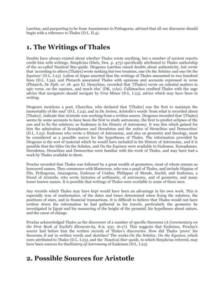 Laertius, and purporting to be from Anaximenes to Pythagoras, advised that all our discourse should
begin with a reference to Thales (D.L. II.4).


1. The Writings of Thales
Doubts have always existed about whether Thales wrote anything, but a number of ancient reports
credit him with writings. Simplicius (Diels, Dox. p. 475) specifically attributed to Thales authorship
of the so-called Nautical Star-guide. Diogenes Laertius raised doubts about authenticity, but wrote
that „according to others [Thales] wrote nothing but two treatises, one On the Solstice and one On the
Equinox„ (D.L. I.23). Lobon of Argus asserted that the writings of Thales amounted to two hundred
lines (D.L. I.34), and Plutarch associated Thales with opinions and accounts expressed in verse
(Plutarch, De Pyth. or. 18. 402 E). Hesychius, recorded that „[Thales] wrote on celestial matters in
epic verse, on the equinox, and much else‟ (DK, 11A2). Callimachus credited Thales with the sage
advice that navigators should navigate by Ursa Minor (D.L. I.23), advice which may have been in
writing.

Diogenes mentions a poet, Choerilus, who declared that „[Thales] was the first to maintain the
immortality of the soul‟ (D.L. I.24), and in De Anima, Aristotle‟s words „from what is recorded about
[Thales]„, indicate that Aristotle was working from a written source. Diogenes recorded that „[Thales]
seems by some accounts to have been the first to study astronomy, the first to predict eclipses of the
sun and to fix the solstices; so Eudemus in his History of Astronomy. It was this which gained for
him the admiration of Xenophanes and Herodotus and the notice of Heraclitus and Democritus‟
(D.L. I.23). Eudemus who wrote a History of Astronomy, and also on geometry and theology, must
be considered as a possible source for the hypotheses of Thales. The information provided by
Diogenes is the sort of material which he would have included in his History of Astronomy, and it is
possible that the titles On the Solstice, and On the Equinox were available to Eudemus. Xenophanes,
Herodotus, Heraclitus and Democritus were familiar with the work of Thales, and may have had a
work by Thales available to them.

Proclus recorded that Thales was followed by a great wealth of geometers, most of whom remain as
honoured names. They commence with Mamercus, who was a pupil of Thales, and include Hippias of
Elis, Pythagoras, Anaxagoras, Eudoxus of Cnidus, Philippus of Mende, Euclid, and Eudemus, a
friend of Aristotle, who wrote histories of arithmetic, of astronomy, and of geometry, and many
lesser known names. It is possible that writings of Thales were available to some of these men.

Any records which Thales may have kept would have been an advantage in his own work. This is
especially true of mathematics, of the dates and times determined when fixing the solstices, the
positions of stars, and in financial transactions. It is difficult to believe that Thales would not have
written down the information he had gathered in his travels, particularly the geometry he
investigated in Egypt and his measuring of the height of the pyramid, his hypotheses about nature,
and the cause of change.

Proclus acknowledged Thales as the discoverer of a number of specific theorems (A Commentary on
the First Book of Euclid’s Elements 65. 8-9; 250. 16-17). This suggests that Eudemus, Proclus‟s
source had before him the written records of Thales‟s discoveries. How did Thales „prove‟ his
theorems if not in written words and sketches? The works On the Solstice, On the Equinox, which
were attributed to Thales (D.L. I.23), and the „Nautical Star-guide, to which Simplicius referred, may
have been sources for theHistory of Astronomy of Eudemus (D.L. I.23).


2. Possible Sources for Aristotle
 