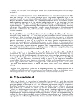 Chaldeans and had access to the astrological records which enabled him to predict the solar eclipse
of 585 BCE

Miletus had founded many colonies around the Mediterranean and especially along the coasts of the
Black Sea. Pliny (HN, V.31.112) gives the number as ninety. The Milesians traded their goods for raw
materials, especially iron and timber, and tunny fish. Strabo made mention of „a sheep-industry‟, and
the yield of „soft wool‟ (Strabo, 12.3.13), and Aristophanes mentioned the fine and luxurious Milesian
wool (Lysistrata, 729; Frogs, 543). The Milesian traders had access to the hinterland. The land
around the mouth of the Halys was fertile, „productive of everything . . . and planted with olive trees‟
(Strabo, 12.3.12-13). Thales was associated with a commercial venture in the production of olive oil in
Miletus and Chios, but his interests may have extended beyond those two places. Olive oil was a basic
item in the Mediterranean diet, and was probably a trading commodity of some importance to
Milesian commerce.

It is likely that Thales was one of the „great teachers‟ who, according to Herodotus, visited Croesus in
the Lydian capital, Sardis (Hdt. I.30). From Sardis, he could have joined a caravan to make the three-
month journey along the well used Royal Road (Hdt. V.53), to visit the observatories in Babylonia,
and seek the astronomical knowledge which they had accumulated over centuries of observation of
heavenly phenomena. In about 547 BCE late in his life, Thales travelled into Cappadocia with
Croesus, and, according to some belief, devised a scheme by which the army of Croesus was able to
cross the River Halys. Milesian merchantmen continually plied the Black Sea, and gaining a passage
could have been easily arranged. From any number of ports Thales could have sought information,
and from Sinope he may have ventured on the long journey to Babylonia, perhaps travelling along
the valley of the Tigris, as Xenophon did in 401-399 BCE

In a letter purported to be from Thales to Pherecydes, Thales stated that he and Solon had both
visited Crete, and Egypt to confer with the priests and astronomers, and all over Hellas and Asia
(D.L. I.43-44). All that should be gleaned from such reports, is that travel was not exceptional, with
many reports affirming the visits of mainly notable people to foreign lands. Alcaeus visited Egypt‟
(Strabo, 1.2.30), and his brother, Antimenidas, served in Judaea in the army of the Babylonian
monarch, King Nebuchadrezzar. Sappho went into exile in Sicily, her brother,Charaxus, spent some
time in Egypt, and a number of friends of Sappho visited Sardis where they lived in Lydian society.
There must have been any number of people who visited foreign lands, about whom we know
nothing.

Very little about the travels of Thales may be stated with certainty, but it seems probable that he
would have sought information from any sources of knowledge and wisdom, particularly the centres
of learning in the Near-East. It is accepted that there was ample opportunity for travel.


12. Milesian School
Thales was the founder of a new school of philosophy (Arist. Metaph. 983 b20). His two fellow
Milesians who also engaged in the new questioning approach to the understanding of the universe,
were Anaximander, his disciple (D.L. I.13), and Anaximenes, who was the disciple of Anaximander
(D.L. II.2). Anaximander was about ten years younger than Thales, but survived him by only a year,
dying in about 545. Anaximenes was born in 585 and died in about 528. Their lives all overlapped.
Through their association they comprised the Milesian School: They all worked on similar problems,
the nature of matter and the nature of change, but they each proposed a different material as the
primary principle, which indicates that there was no necessity to follow the master‟s teachings or
attribute their discoveries to him. Each proposed a different support for the earth. Thales was held in
high regard for his wisdom, being acclaimed as the most eminent of the Wise Men of Ancient Greece,
 