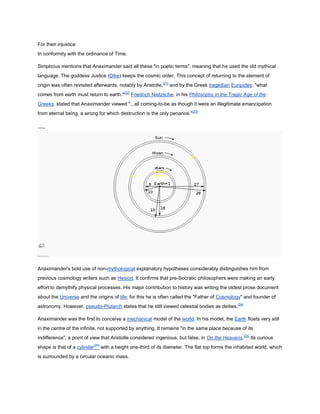 For their injustice
In conformity with the ordinance of Time.

Simplicius mentions that Anaximander said all these "in poetic terms", meaning that he used the old mythical
language. The goddess Justice (Dike) keeps the cosmic order. This concept of returning to the element of
origin was often revisited afterwards, notably by Aristotle,[21] and by the Greek tragedian Euripides: "what
comes from earth must return to earth."[22] Friedrich Nietzsche, in his Philosophy in the Tragic Age of the
Greeks, stated that Anaximander viewed "...all coming-to-be as though it were an illegitimate emancipation
from eternal being, a wrong for which destruction is the only penance."[23]

[edit]Cosmology




Map of Anaximander's universe




Anaximander's bold use of non-mythological explanatory hypotheses considerably distinguishes him from
previous cosmology writers such as Hesiod. It confirms that pre-Socratic philosophers were making an early
effort to demythify physical processes. His major contribution to history was writing the oldest prose document
about the Universe and the origins of life; for this he is often called the "Father of Cosmology" and founder of
astronomy. However, pseudo-Plutarch states that he still viewed celestial bodies as deities.[24]

Anaximander was the first to conceive a mechanical model of the world. In his model, the Earth floats very still
in the centre of the infinite, not supported by anything. It remains "in the same place because of its
indifference", a point of view that Aristotle considered ingenious, but false, in On the Heavens.[25] Its curious
shape is that of a cylinder[26] with a height one-third of its diameter. The flat top forms the inhabited world, which
is surrounded by a circular oceanic mass.
 