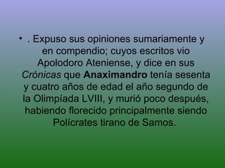 . Expuso sus opiniones sumariamente y en compendio; cuyos escritos vio Apolodoro Ateniense, y dice en sus  Crónicas  que  Anaximandro  tenía sesenta y cuatro años de edad el año segundo de la Olimpíada LVIII, y murió poco después, habiendo florecido principalmente siendo Polícrates tirano de Samos.  