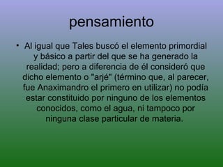 pensamiento Al igual que Tales buscó el elemento primordial y básico a partir del que se ha generado la realidad; pero a diferencia de él consideró que dicho elemento o "arjé" (término que, al parecer, fue Anaximandro el primero en utilizar) no podía estar constituido por ninguno de los elementos conocidos, como el agua, ni tampoco por ninguna clase particular de materia.  