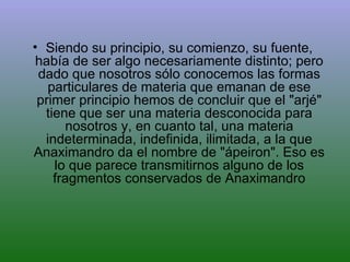 Siendo su principio, su comienzo, su fuente, había de ser algo necesariamente distinto; pero dado que nosotros sólo conocemos las formas particulares de materia que emanan de ese primer principio hemos de concluir que el "arjé" tiene que ser una materia desconocida para nosotros y, en cuanto tal, una materia indeterminada, indefinida, ilimitada, a la que Anaximandro da el nombre de "ápeiron". Eso es lo que parece transmitirnos alguno de los fragmentos conservados de Anaximandro 