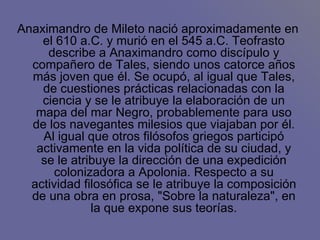 Anaximandro de Mileto nació aproximadamente en el 610 a.C. y murió en el 545 a.C. Teofrasto describe a Anaximandro como discípulo y compañero de Tales, siendo unos catorce años más joven que él. Se ocupó, al igual que Tales, de cuestiones prácticas relacionadas con la ciencia y se le atribuye la elaboración de un mapa del mar Negro, probablemente para uso de los navegantes milesios que viajaban por él. Al igual que otros filósofos griegos participó activamente en la vida política de su ciudad, y se le atribuye la dirección de una expedición colonizadora a Apolonia. Respecto a su actividad filosófica se le atribuye la composición de una obra en prosa, "Sobre la naturaleza", en la que expone sus teorías. 