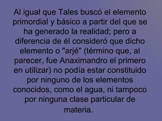 Al igual que Tales buscó el elemento primordial y básico a partir del que se ha generado la realidad; pero a diferencia de él consideró que dicho elemento o "arjé" (término que, al parecer, fue Anaximandro el primero en utilizar) no podía estar constituido por ninguno de los elementos conocidos, como el agua, ni tampoco por ninguna clase particular de materia .  