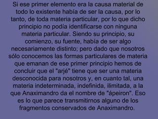 Si ese primer elemento era la causa material de todo lo existente había de ser la causa, por lo tanto, de toda materia particular, por lo que dicho principio no podía identificarse con ninguna materia particular. Siendo su principio, su comienzo, su fuente, había de ser algo necesariamente distinto; pero dado que nosotros sólo conocemos las formas particulares de materia que emanan de ese primer principio hemos de concluir que el "arjé" tiene que ser una materia desconocida para nosotros y, en cuanto tal, una materia indeterminada, indefinida, ilimitada, a la que Anaximandro da el nombre de "ápeiron". Eso es lo que parece transmitirnos alguno de los fragmentos conservados de Anaximandro.  