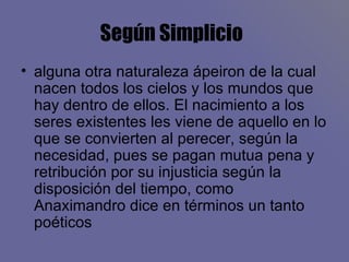 Según Simplicio   alguna otra naturaleza ápeiron de la cual nacen todos los cielos y los mundos que hay dentro de ellos. El nacimiento a los seres existentes les viene de aquello en lo que se convierten al perecer, según la necesidad, pues se pagan mutua pena y retribución por su injusticia según la disposición del tiempo, como Anaximandro dice en términos un tanto poéticos  